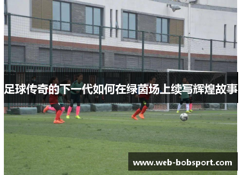 足球传奇的下一代如何在绿茵场上续写辉煌故事