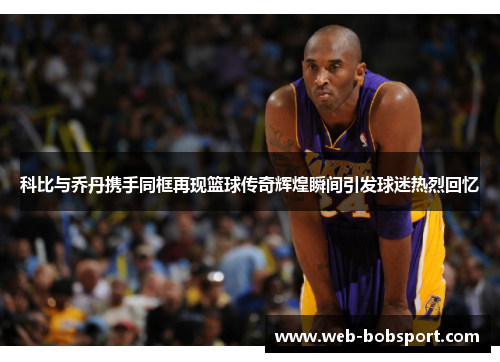 科比与乔丹携手同框再现篮球传奇辉煌瞬间引发球迷热烈回忆