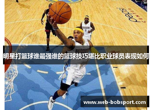 明星打篮球谁最强谁的篮球技巧堪比职业球员表现如何